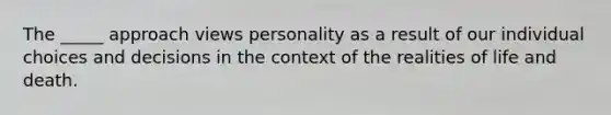 The _____ approach views personality as a result of our individual choices and decisions in the context of the realities of life and death.