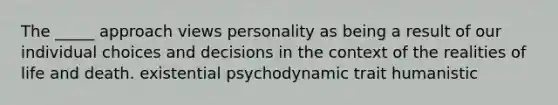 The _____ approach views personality as being a result of our individual choices and decisions in the context of the realities of life and death. existential psychodynamic trait humanistic