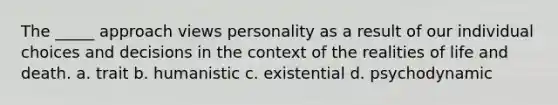 The _____ approach views personality as a result of our individual choices and decisions in the context of the realities of life and death. a. trait b. humanistic c. existential d. psychodynamic