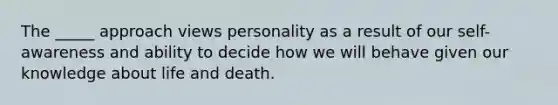 The _____ approach views personality as a result of our self-awareness and ability to decide how we will behave given our knowledge about life and death.