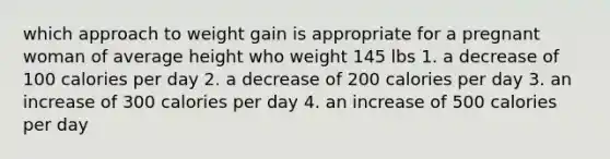 which approach to weight gain is appropriate for a pregnant woman of average height who weight 145 lbs 1. a decrease of 100 calories per day 2. a decrease of 200 calories per day 3. an increase of 300 calories per day 4. an increase of 500 calories per day