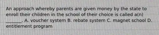 An approach whereby parents are given money by the state to enroll their children in the school of their choice is called a(n) _______. A. voucher system B. rebate system C. magnet school D. entitlement program