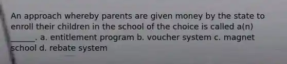 An approach whereby parents are given money by the state to enroll their children in the school of the choice is called a(n) ______. a. entitlement program b. voucher system c. magnet school d. rebate system