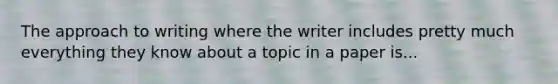 The approach to writing where the writer includes pretty much everything they know about a topic in a paper is...