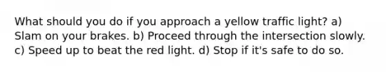 What should you do if you approach a yellow traffic light? a) Slam on your brakes. b) Proceed through the intersection slowly. c) Speed up to beat the red light. d) Stop if it's safe to do so.