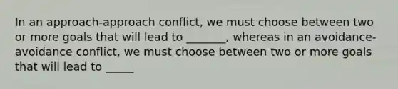 In an approach-approach conflict, we must choose between two or more goals that will lead to _______, whereas in an avoidance- avoidance conflict, we must choose between two or more goals that will lead to _____