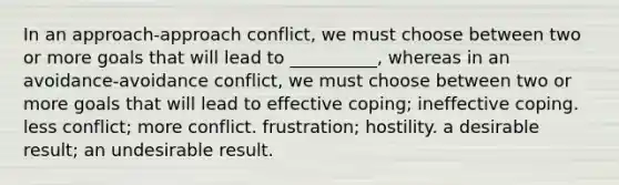 In an approach-approach conflict, we must choose between two or more goals that will lead to __________, whereas in an avoidance-avoidance conflict, we must choose between two or more goals that will lead to effective coping; ineffective coping. less conflict; more conflict. frustration; hostility. a desirable result; an undesirable result.