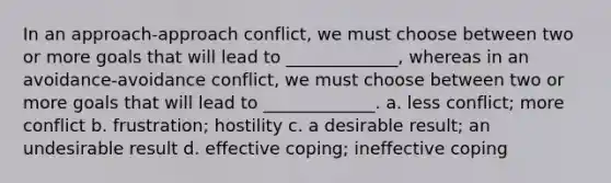 In an approach-approach conflict, we must choose between two or more goals that will lead to _____________, whereas in an avoidance-avoidance conflict, we must choose between two or more goals that will lead to _____________. a. less conflict; more conflict b. frustration; hostility c. a desirable result; an undesirable result d. effective coping; ineffective coping