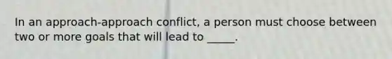 In an approach-approach conflict, a person must choose between two or more goals that will lead to _____.