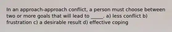 In an approach-approach conflict, a person must choose between two or more goals that will lead to _____. a) less conflict b) frustration c) a desirable result d) effective coping