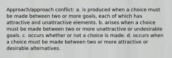 Approach/approach conflict: a. ​is produced when a choice must be made between two or more goals, each of which has attractive and unattractive elements. b. ​arises when a choice must be made between two or more unattractive or undesirable goals. c. ​occurs whether or not a choice is made. d. ​occurs when a choice must be made between two or more attractive or desirable alternatives.