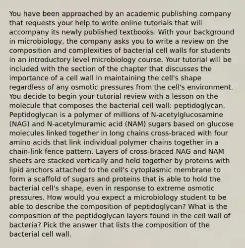 You have been approached by an academic publishing company that requests your help to write online tutorials that will accompany its newly published textbooks. With your background in microbiology, the company asks you to write a review on the composition and complexities of bacterial cell walls for students in an introductory level microbiology course. Your tutorial will be included with the section of the chapter that discusses the importance of a cell wall in maintaining the cell's shape regardless of any osmotic pressures from the cell's environment. You decide to begin your tutorial review with a lesson on the molecule that composes the bacterial cell wall: peptidoglycan. Peptidoglycan is a polymer of millions of N-acetylglucosamine (NAG) and N-acetylmuramic acid (NAM) sugars based on glucose molecules linked together in long chains cross-braced with four amino acids that link individual polymer chains together in a chain-link fence pattern. Layers of cross-braced NAG and NAM sheets are stacked vertically and held together by proteins with lipid anchors attached to the cell's cytoplasmic membrane to form a scaffold of sugars and proteins that is able to hold the bacterial cell's shape, even in response to extreme osmotic pressures. How would you expect a microbiology student to be able to describe the composition of peptidoglycan? What is the composition of the peptidoglycan layers found in the cell wall of bacteria? Pick the answer that lists the composition of the bacterial cell wall.