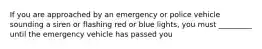 If you are approached by an emergency or police vehicle sounding a siren or flashing red or blue lights, you must _________ until the emergency vehicle has passed you