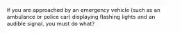 If you are approached by an emergency vehicle (such as an ambulance or police car) displaying flashing lights and an audible signal, you must do what?