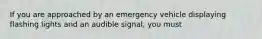 If you are approached by an emergency vehicle displaying flashing lights and an audible signal, you must