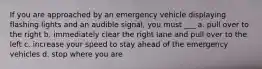 If you are approached by an emergency vehicle displaying flashing lights and an audible signal, you must ___ a. pull over to the right b. immediately clear the right lane and pull over to the left c. increase your speed to stay ahead of the emergency vehicles d. stop where you are