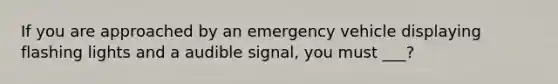 If you are approached by an emergency vehicle displaying flashing lights and a audible signal, you must ___?