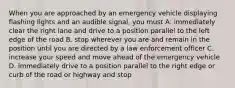 When you are approached by an emergency vehicle displaying flashing lights and an audible signal, you must A. immediately clear the right lane and drive to a position parallel to the left edge of the road B. stop wherever you are and remain in the position until you are directed by a law enforcement officer C. increase your speed and move ahead of the emergency vehicle D. immediately drive to a position parallel to the right edge or curb of the road or highway and stop