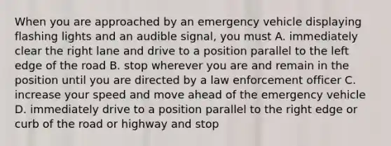 When you are approached by an emergency vehicle displaying flashing lights and an audible signal, you must A. immediately clear the right lane and drive to a position parallel to the left edge of the road B. stop wherever you are and remain in the position until you are directed by a law enforcement officer C. increase your speed and move ahead of the emergency vehicle D. immediately drive to a position parallel to the right edge or curb of the road or highway and stop