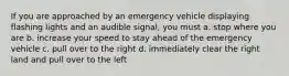 If you are approached by an emergency vehicle displaying flashing lights and an audible signal, you must a. stop where you are b. increase your speed to stay ahead of the emergency vehicle c. pull over to the right d. immediately clear the right land and pull over to the left