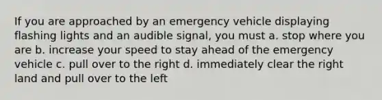 If you are approached by an emergency vehicle displaying flashing lights and an audible signal, you must a. stop where you are b. increase your speed to stay ahead of the emergency vehicle c. pull over to the right d. immediately clear the right land and pull over to the left