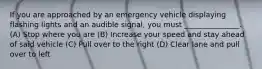 If you are approached by an emergency vehicle displaying flashing lights and an audible signal, you must _______________. (A) Stop where you are (B) Increase your speed and stay ahead of said vehicle (C) Pull over to the right (D) Clear lane and pull over to left