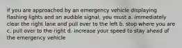 if you are approached by an emergency vehicle displaying flashing lights and an audible signal, you must a. immediately clear the right lane and pull over to the left b. stop where you are c. pull over to the right d. increase your speed to stay ahead of the emergency vehicle