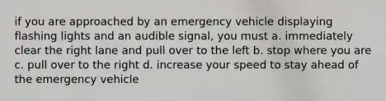 if you are approached by an emergency vehicle displaying flashing lights and an audible signal, you must a. immediately clear the right lane and pull over to the left b. stop where you are c. pull over to the right d. increase your speed to stay ahead of the emergency vehicle