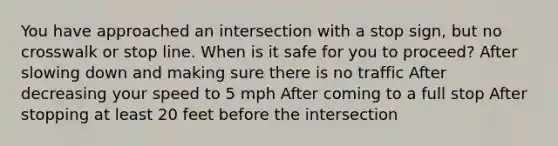 You have approached an intersection with a stop sign, but no crosswalk or stop line. When is it safe for you to proceed? After slowing down and making sure there is no traffic After decreasing your speed to 5 mph After coming to a full stop After stopping at least 20 feet before the intersection