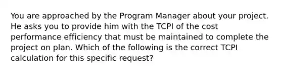 You are approached by the Program Manager about your project. He asks you to provide him with the TCPI of the cost performance efficiency that must be maintained to complete the project on plan. Which of the following is the correct TCPI calculation for this specific request?