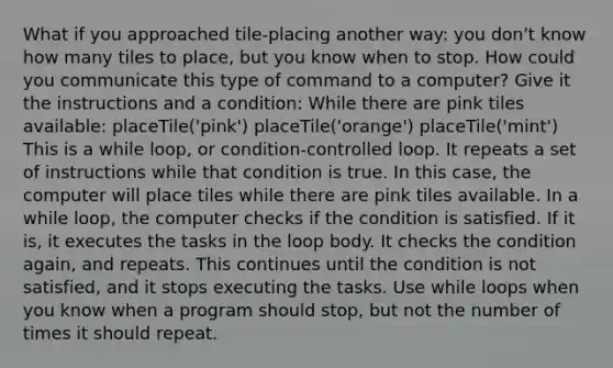 What if you approached tile-placing another way: you don't know how many tiles to place, but you know when to stop. How could you communicate this type of command to a computer? Give it the instructions and a condition: While there are pink tiles available: placeTile('pink') placeTile('orange') placeTile('mint') This is a while loop, or condition-controlled loop. It repeats a set of instructions while that condition is true. In this case, the computer will place tiles while there are pink tiles available. In a while loop, the computer checks if the condition is satisfied. If it is, it executes the tasks in the loop body. It checks the condition again, and repeats. This continues until the condition is not satisfied, and it stops executing the tasks. Use while loops when you know when a program should stop, but not the number of times it should repeat.