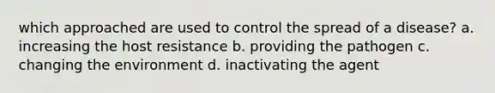 which approached are used to control the spread of a disease? a. increasing the host resistance b. providing the pathogen c. changing the environment d. inactivating the agent