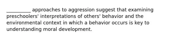 __________ approaches to aggression suggest that examining preschoolers' interpretations of others' behavior and the environmental context in which a behavior occurs is key to understanding moral development.