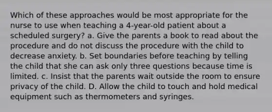 Which of these approaches would be most appropriate for the nurse to use when teaching a 4-year-old patient about a scheduled surgery? a. Give the parents a book to read about the procedure and do not discuss the procedure with the child to decrease anxiety. b. Set boundaries before teaching by telling the child that she can ask only three questions because time is limited. c. Insist that the parents wait outside the room to ensure privacy of the child. D. Allow the child to touch and hold medical equipment such as thermometers and syringes.