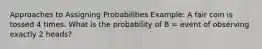 Approaches to Assigning Probabilities Example: A fair coin is tossed 4 times. What is the probability of B = event of observing exactly 2 heads?