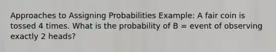 Approaches to Assigning Probabilities Example: A fair coin is tossed 4 times. What is the probability of B = event of observing exactly 2 heads?