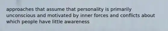 approaches that assume that personality is primarily unconscious and motivated by inner forces and conflicts about which people have little awareness