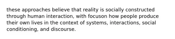 these approaches believe that reality is socially constructed through human interaction, with focuson how people produce their own lives in the context of systems, interactions, social conditioning, and discourse.