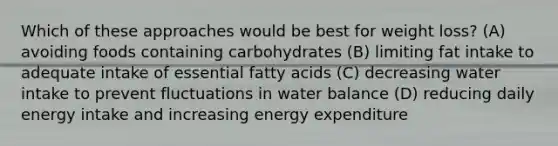 Which of these approaches would be best for weight loss? (A) avoiding foods containing carbohydrates (B) limiting fat intake to adequate intake of essential fatty acids (C) decreasing water intake to prevent fluctuations in water balance (D) reducing daily energy intake and increasing energy expenditure