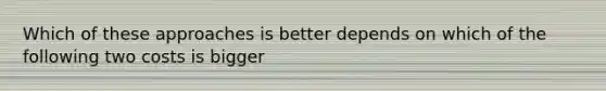 Which of these approaches is better depends on which of the following two costs is bigger