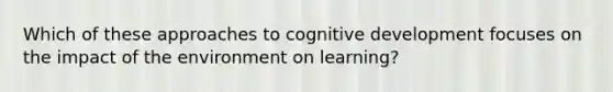 Which of these approaches to cognitive development focuses on the impact of the environment on learning?