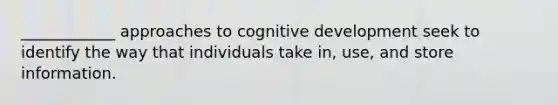 ____________ approaches to cognitive development seek to identify the way that individuals take in, use, and store information.