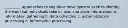 _________ approaches to cognitive development seek to identity the way that individuals take in, use, and store information. a. information gathering b. data collecting c. automatization processing d. information processing