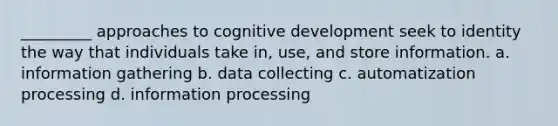 _________ approaches to cognitive development seek to identity the way that individuals take in, use, and store information. a. information gathering b. data collecting c. automatization processing d. information processing