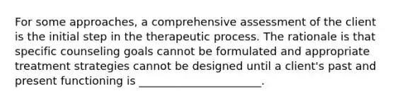 For some approaches, a comprehensive assessment of the client is the initial step in the therapeutic process. The rationale is that specific counseling goals cannot be formulated and appropriate treatment strategies cannot be designed until a client's past and present functioning is ______________________.