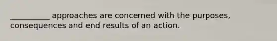 __________ approaches are concerned with the purposes, consequences and end results of an action.