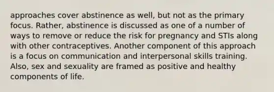 approaches cover abstinence as well, but not as the primary focus. Rather, abstinence is discussed as one of a number of ways to remove or reduce the risk for pregnancy and STIs along with other contraceptives. Another component of this approach is a focus on communication and interpersonal skills training. Also, sex and sexuality are framed as positive and healthy components of life.