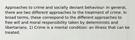 Approaches to crime and socially deviant behaviour- In general, there are two different approaches to the treatment of crime. In broad terms, these correspond to the different approaches to free will and moral responsibility taken by determinists and libertarians. 1) Crime is a mental condition: an illness that can be treated.