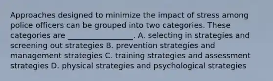 Approaches designed to minimize the impact of stress among police officers can be grouped into two categories. These categories are _________________. A. selecting in strategies and screening out strategies B. prevention strategies and management strategies C. training strategies and assessment strategies D. physical strategies and psychological strategies