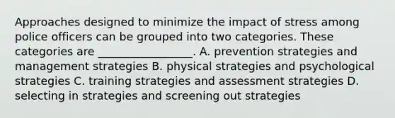 Approaches designed to minimize the impact of stress among police officers can be grouped into two categories. These categories are _________________. A. prevention strategies and management strategies B. physical strategies and psychological strategies C. training strategies and assessment strategies D. selecting in strategies and screening out strategies